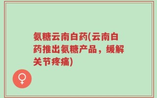 氨糖云南白药(云南白药推出氨糖产品，缓解关节疼痛)