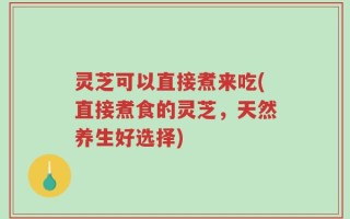 灵芝可以直接煮来吃(直接煮食的灵芝，天然养生好选择)