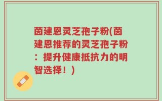 茵建恩灵芝孢子粉(茵建恩推荐的灵芝孢子粉：提升健康抵抗力的明智选择！)