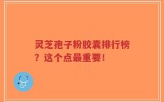 灵芝孢子粉胶囊排行榜？这个点最重要！