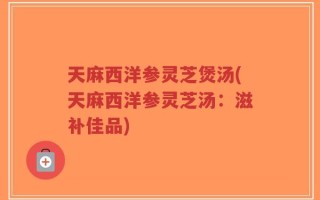天麻西洋参灵芝煲汤(天麻西洋参灵芝汤：滋补佳品)