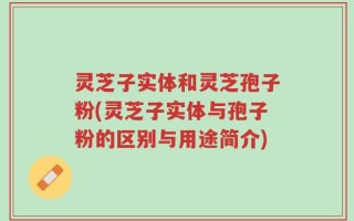 灵芝子实体和灵芝孢子粉(灵芝子实体与孢子粉的区别与用途简介)