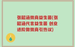 张韶涵微商益生菌(张韶涵代言益生菌 创业进阶做微商引热议)