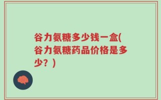 谷力氨糖多少钱一盒(谷力氨糖药品价格是多少？)