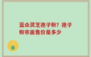 蓝众灵芝孢子粉？孢子粉市面售价是多少
