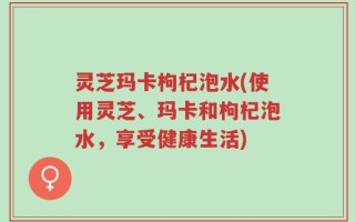 灵芝玛卡枸杞泡水(使用灵芝、玛卡和枸杞泡水，享受健康生活)