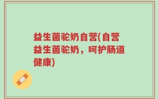 益生菌驼奶自营(自营益生菌驼奶，呵护肠道健康)