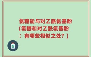 氨糖能与对乙酰氨基酚(氨糖和对乙酰氨基酚：有哪些相似之处？)