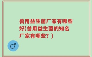兽用益生菌厂家有哪些好(兽用益生菌的知名厂家有哪些？)
