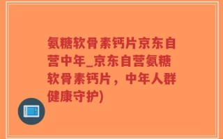 氨糖软骨素钙片京东自营中年_京东自营氨糖软骨素钙片，中年人群健康守护)
