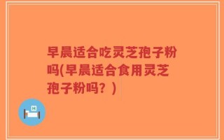 早晨适合吃灵芝孢子粉吗(早晨适合食用灵芝孢子粉吗？)