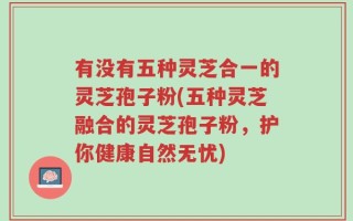 有没有五种灵芝合一的灵芝孢子粉(五种灵芝融合的灵芝孢子粉，护你健康自然无忧)