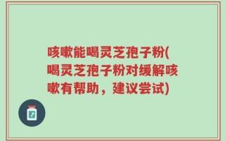 咳嗽能喝灵芝孢子粉(喝灵芝孢子粉对缓解咳嗽有帮助，建议尝试)