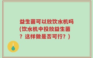 益生菌可以放饮水机吗(饮水机中投放益生菌？这样做是否可行？)