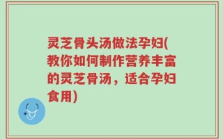 灵芝骨头汤做法孕妇(教你如何制作营养丰富的灵芝骨汤，适合孕妇食用)