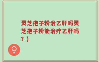 灵芝孢子粉治乙肝吗灵芝孢子粉能治疗乙肝吗？)