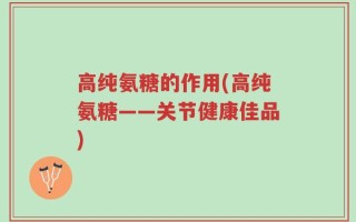 高纯氨糖的作用(高纯氨糖——关节健康佳品)