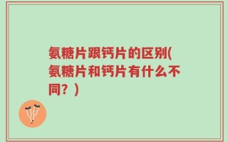 氨糖片跟钙片的区别(氨糖片和钙片有什么不同？)