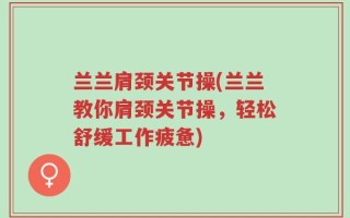 兰兰肩颈关节操(兰兰教你肩颈关节操，轻松舒缓工作疲惫)