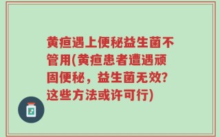 黄疸遇上便秘益生菌不管用(黄疸患者遭遇顽固便秘，益生菌无效？这些方法或许可行)
