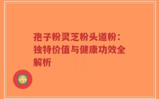 孢子粉灵芝粉头道粉：独特价值与健康功效全解析