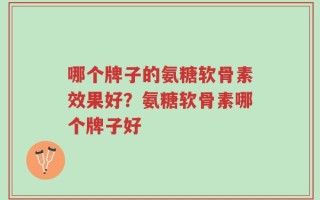 哪个牌子的氨糖软骨素效果好？氨糖软骨素哪个牌子好