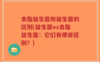 食脂益生菌和益生菌的区别(益生菌vs食脂益生菌：它们有哪些区别？)
