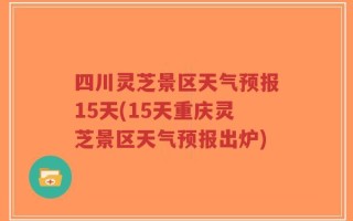 四川灵芝景区天气预报15天(15天重庆灵芝景区天气预报出炉)