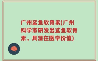 广州鲨鱼软骨素(广州科学家研发出鲨鱼软骨素，具潜在医学价值)