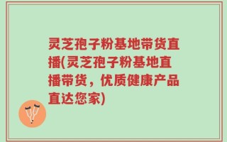 灵芝孢子粉基地带货直播(灵芝孢子粉基地直播带货，优质健康产品直达您家)