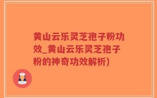 黄山云乐灵芝孢子粉功效_黄山云乐灵芝孢子粉的神奇功效解析)