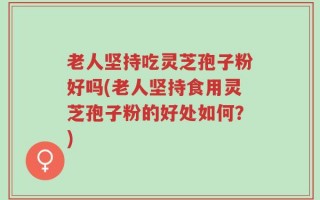 老人坚持吃灵芝孢子粉好吗(老人坚持食用灵芝孢子粉的好处如何？)