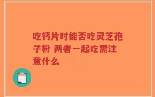 吃钙片时能否吃灵芝孢子粉 两者一起吃需注意什么