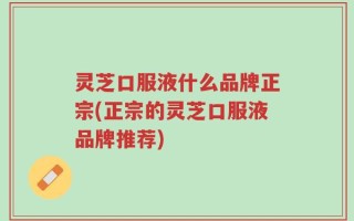 灵芝口服液什么品牌正宗(正宗的灵芝口服液品牌推荐)