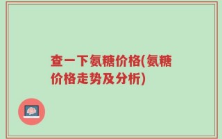 查一下氨糖价格(氨糖价格走势及分析)