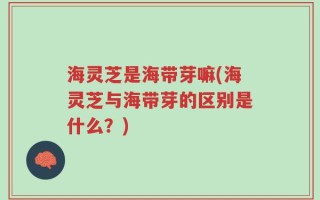 海灵芝是海带芽嘛(海灵芝与海带芽的区别是什么？)