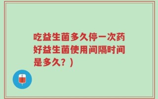 吃益生菌多久停一次药好益生菌使用间隔时间是多久？)