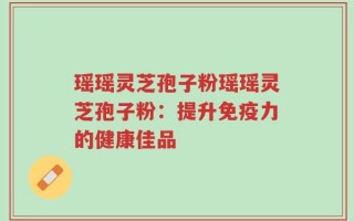 瑶瑶灵芝孢子粉瑶瑶灵芝孢子粉：提升免疫力的健康佳品