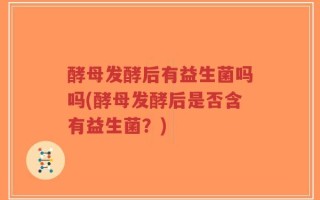 酵母发酵后有益生菌吗吗(酵母发酵后是否含有益生菌？)
