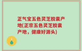 正气宝五色灵芝胶囊产地(正宗五色灵芝胶囊产地，健康好源头)