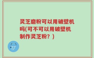 灵芝磨粉可以用破壁机吗(可不可以用破壁机制作灵芝粉？)
