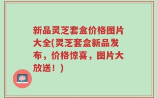 新品灵芝套盒价格图片大全(灵芝套盒新品发布，价格惊喜，图片大放送！)