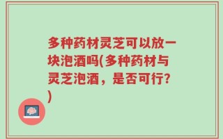 多种药材灵芝可以放一块泡酒吗(多种药材与灵芝泡酒，是否可行？)