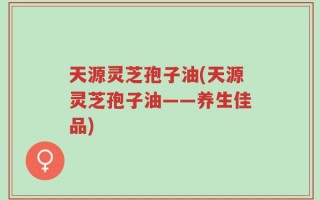 天源灵芝孢子油(天源灵芝孢子油——养生佳品)
