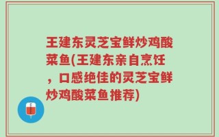 王建东灵芝宝鲜炒鸡酸菜鱼(王建东亲自烹饪，口感绝佳的灵芝宝鲜炒鸡酸菜鱼推荐)