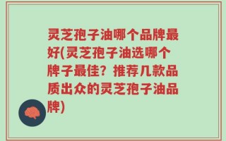 灵芝孢子油哪个品牌最好(灵芝孢子油选哪个牌子最佳？推荐几款品质出众的灵芝孢子油品牌)