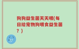 狗狗益生菌天天喂(每日给宠物狗喂食益生菌？)