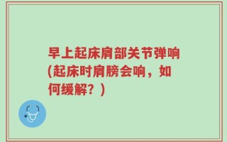 早上起床肩部关节弹响(起床时肩膀会响，如何缓解？)