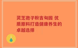 灵芝孢子粉吉甸园 优质原料打造健康养生的卓越选择