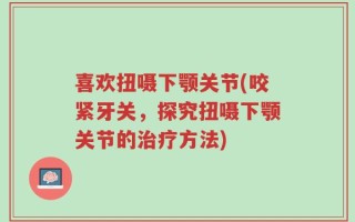 喜欢扭嗫下颚关节(咬紧牙关，探究扭嗫下颚关节的治疗方法)